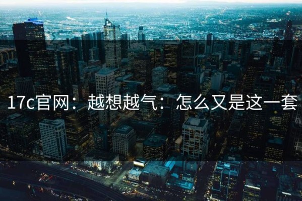 17c官网：越想越气：怎么又是这一套