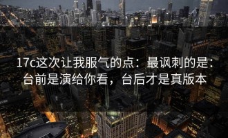 17c这次让我服气的点：最讽刺的是：台前是演给你看，台后才是真版本
