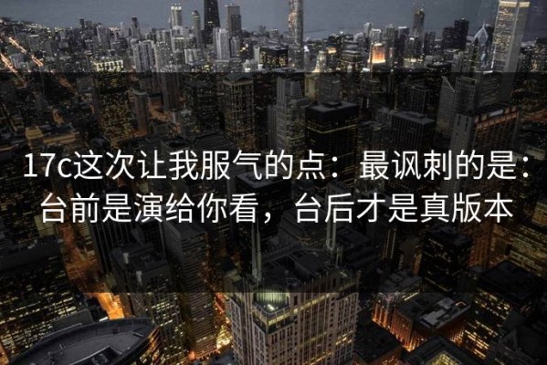 17c这次让我服气的点：最讽刺的是：台前是演给你看，台后才是真版本