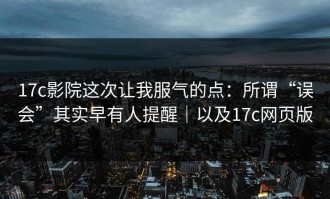 17c影院这次让我服气的点：所谓“误会”其实早有人提醒｜以及17c网页版