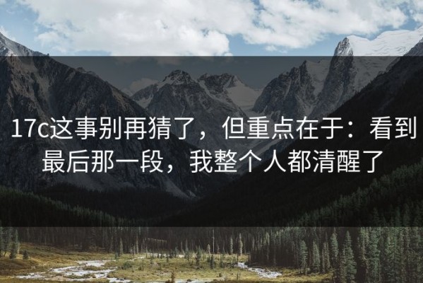17c这事别再猜了，但重点在于：看到最后那一段，我整个人都清醒了