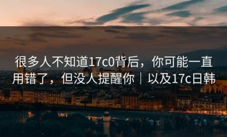 很多人不知道17c0背后，你可能一直用错了，但没人提醒你｜以及17c日韩