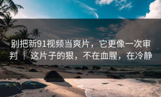 别把新91视频当爽片，它更像一次审判 ｜ 这片子的狠，不在血腥，在冷静