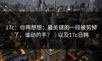 17c：你再想想：最关键的一段被剪掉了，谁动的手？｜以及17c日韩