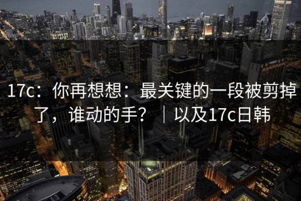 17c：你再想想：最关键的一段被剪掉了，谁动的手？｜以及17c日韩