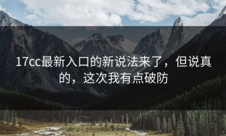 17cc最新入口的新说法来了，但说真的，这次我有点破防