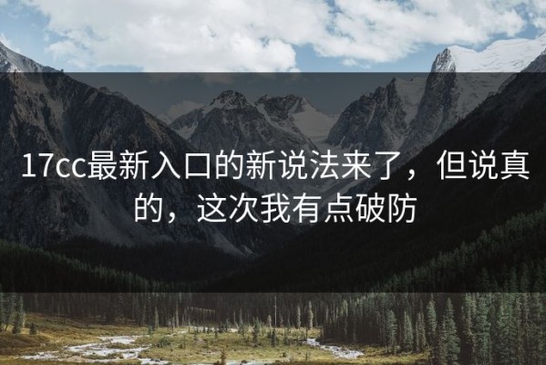 17cc最新入口的新说法来了，但说真的，这次我有点破防