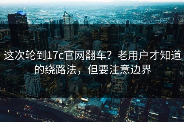 这次轮到17c官网翻车？老用户才知道的绕路法，但要注意边界