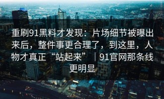 重刷91黑料才发现：片场细节被曝出来后，整件事更合理了，到这里，人物才真正“站起来”｜91官网那条线更明显