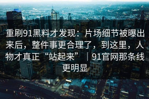 重刷91黑料才发现：片场细节被曝出来后，整件事更合理了，到这里，人物才真正“站起来”｜91官网那条线更明显
