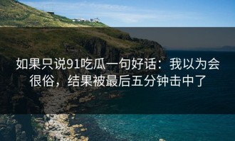 如果只说91吃瓜一句好话：我以为会很俗，结果被最后五分钟击中了