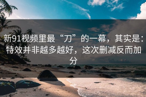 新91视频里最“刀”的一幕，其实是：特效并非越多越好，这次删减反而加分