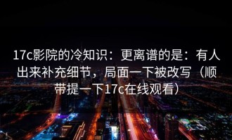 17c影院的冷知识：更离谱的是：有人出来补充细节，局面一下被改写（顺带提一下17c在线观看）
