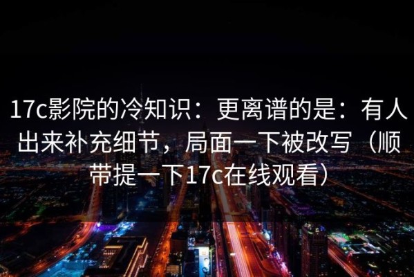 17c影院的冷知识：更离谱的是：有人出来补充细节，局面一下被改写（顺带提一下17c在线观看）