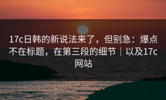 17c日韩的新说法来了，但别急：爆点不在标题，在第三段的细节｜以及17c网站