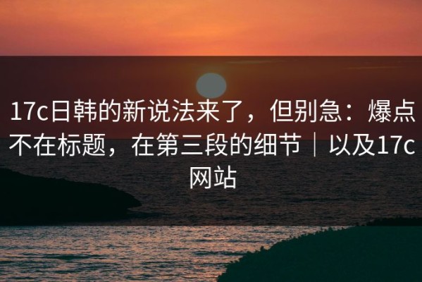 17c日韩的新说法来了，但别急：爆点不在标题，在第三段的细节｜以及17c网站