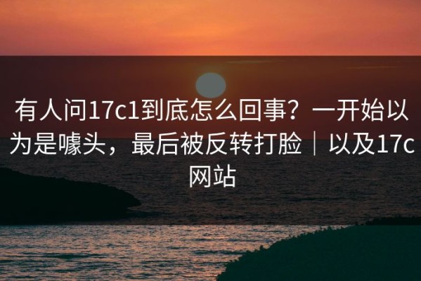有人问17c1到底怎么回事？一开始以为是噱头，最后被反转打脸｜以及17c网站