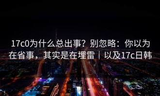 17c0为什么总出事？别忽略：你以为在省事，其实是在埋雷｜以及17c日韩