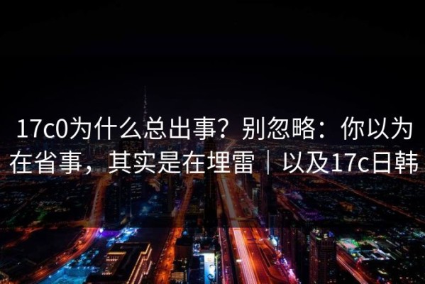 17c0为什么总出事？别忽略：你以为在省事，其实是在埋雷｜以及17c日韩