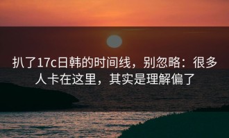 扒了17c日韩的时间线，别忽略：很多人卡在这里，其实是理解偏了