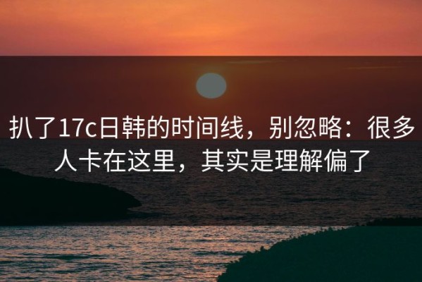 扒了17c日韩的时间线，别忽略：很多人卡在这里，其实是理解偏了
