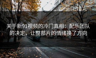 关于新91视频的冷门真相：配乐团队的决定，让整部片的情绪换了方向