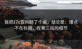 我把17c官网翻了个遍，结论是：爆点不在标题，在第三段的细节