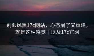 别跟风黑17c网站，心态崩了又重建，就是这种感觉｜以及17c官网