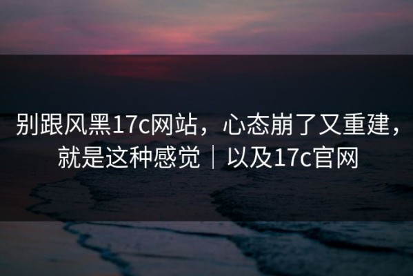别跟风黑17c网站，心态崩了又重建，就是这种感觉｜以及17c官网