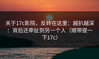 关于17c影院，反转在这里：越扒越深：背后还牵扯到另一个人（顺带提一下17c）