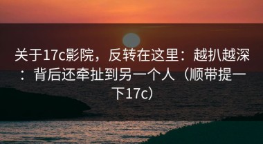 关于17c影院，反转在这里：越扒越深：背后还牵扯到另一个人（顺带提一下17c）