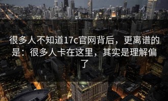 很多人不知道17c官网背后，更离谱的是：很多人卡在这里，其实是理解偏了
