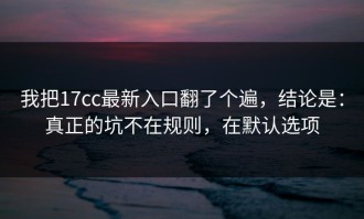 我把17cc最新入口翻了个遍，结论是：真正的坑不在规则，在默认选项