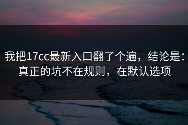 我把17cc最新入口翻了个遍，结论是：真正的坑不在规则，在默认选项