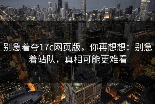 别急着夸17c网页版，你再想想：别急着站队，真相可能更难看