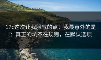 17c这次让我服气的点：我最意外的是：真正的坑不在规则，在默认选项