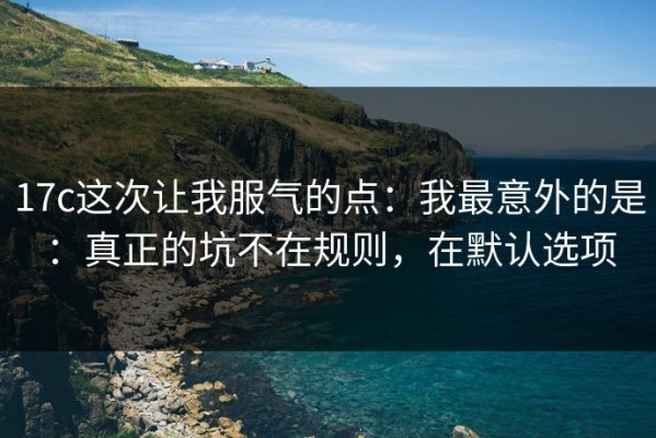 17c这次让我服气的点：我最意外的是：真正的坑不在规则，在默认选项