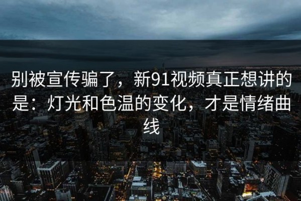 别被宣传骗了，新91视频真正想讲的是：灯光和色温的变化，才是情绪曲线