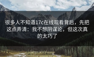 很多人不知道17c在线观看背后，先把这点弄清：我不想阴谋论，但这次真的太巧了