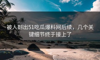 被人翻出51吃瓜爆料网后续，几个关键细节终于接上了