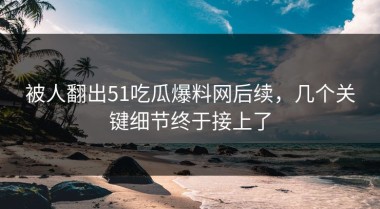 被人翻出51吃瓜爆料网后续，几个关键细节终于接上了