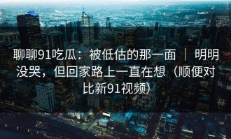 聊聊91吃瓜：被低估的那一面 ｜ 明明没哭，但回家路上一直在想（顺便对比新91视频）