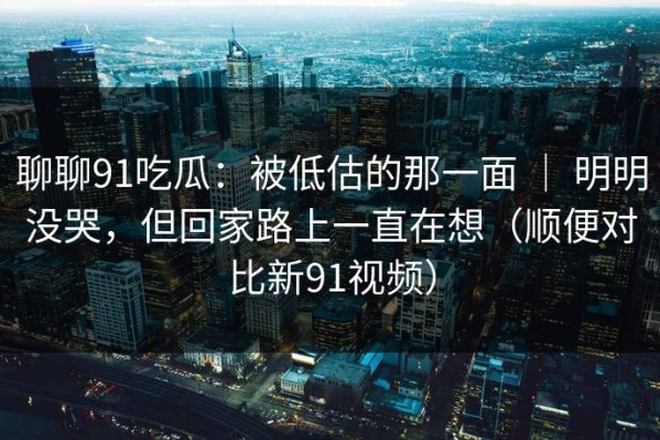 聊聊91吃瓜：被低估的那一面 ｜ 明明没哭，但回家路上一直在想（顺便对比新91视频）