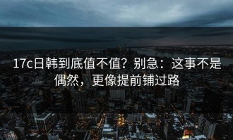 17c日韩到底值不值？别急：这事不是偶然，更像提前铺过路