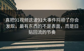 真把91视频这波91大事件捋顺了你会发现，最有东西的不是表面，而是旧贴回流的节奏