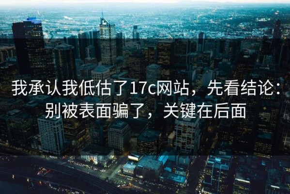 我承认我低估了17c网站，先看结论：别被表面骗了，关键在后面