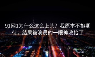 91网1为什么这么上头？我原本不抱期待，结果被演员的一眼神收拾了