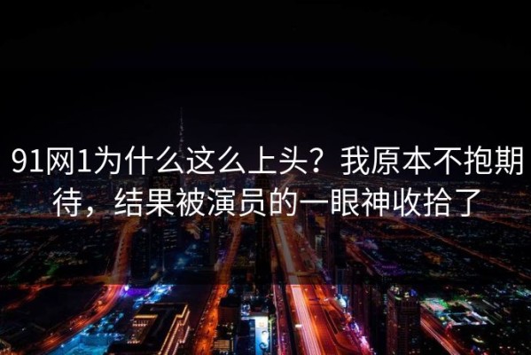 91网1为什么这么上头？我原本不抱期待，结果被演员的一眼神收拾了