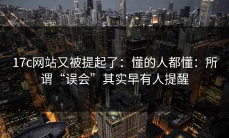 17c网站又被提起了：懂的人都懂：所谓“误会”其实早有人提醒