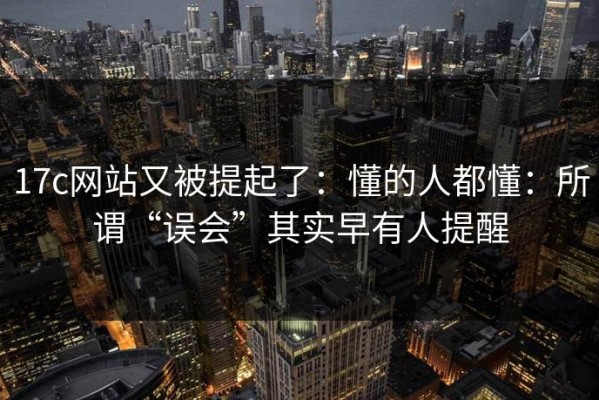 17c网站又被提起了：懂的人都懂：所谓“误会”其实早有人提醒
